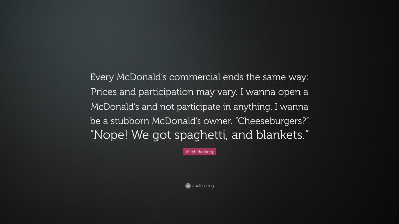 Mitch Hedberg Quote: “Every McDonald’s commercial ends the same way: Prices and participation may vary. I wanna open a McDonald’s and not participate in anything. I wanna be a stubborn McDonald’s owner. “Cheeseburgers?” “Nope! We got spaghetti, and blankets.””