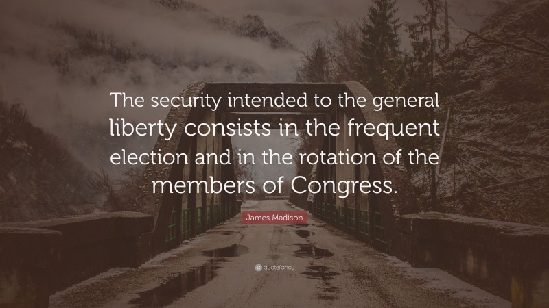 James Madison Quote: “The security intended to the general liberty consists in the frequent election and in the rotation of the members of Congress.”