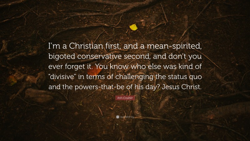 Ann Coulter Quote: “I’m a Christian first, and a mean-spirited, bigoted conservative second, and don’t you ever forget it. You know who else was kind of “divisive” in terms of challenging the status quo and the powers-that-be of his day? Jesus Christ.”