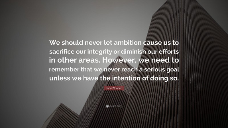 John Wooden Quote: “We should never let ambition cause us to sacrifice our integrity or diminish our efforts in other areas. However, we need to remember that we never reach a serious goal unless we have the intention of doing so.”