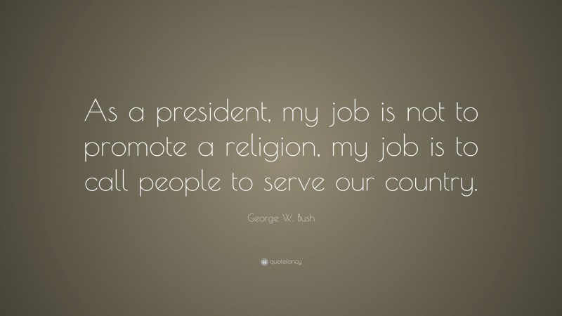 George W. Bush Quote: “As a president, my job is not to promote a religion, my job is to call people to serve our country.”