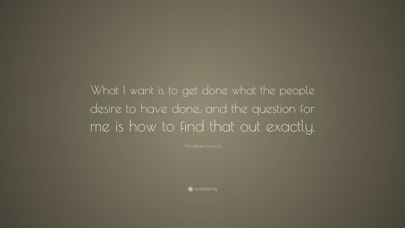Abraham Lincoln Quote: “What I want is to get done what the people desire to have done, and the question for me is how to find that out exactly.”