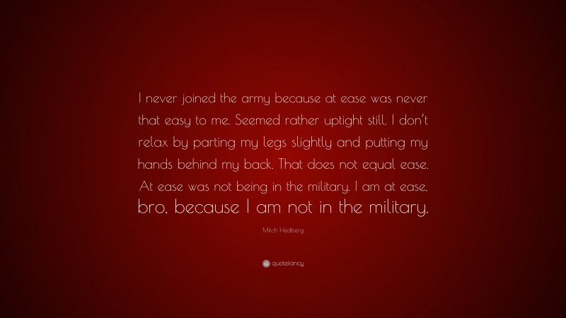 Mitch Hedberg Quote: “I never joined the army because at ease was never that easy to me. Seemed rather uptight still. I don’t relax by parting my legs slightly and putting my hands behind my back. That does not equal ease. At ease was not being in the military. I am at ease, bro, because I am not in the military.”