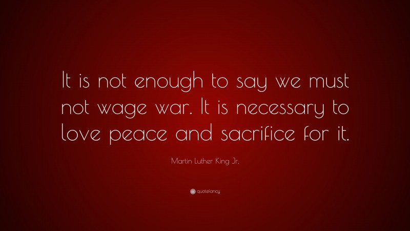 Martin Luther King Jr. Quote: “It is not enough to say we must not wage war. It is necessary to love peace and sacrifice for it.”