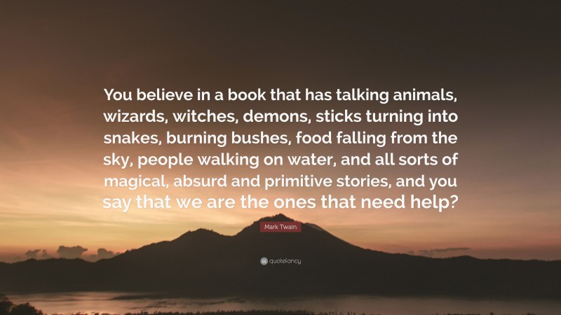 Mark Twain Quote: “You believe in a book that has talking animals, wizards, witches, demons, sticks turning into snakes, burning bushes, food falling from the sky, people walking on water, and all sorts of magical, absurd and primitive stories, and you say that we are the ones that need help?”