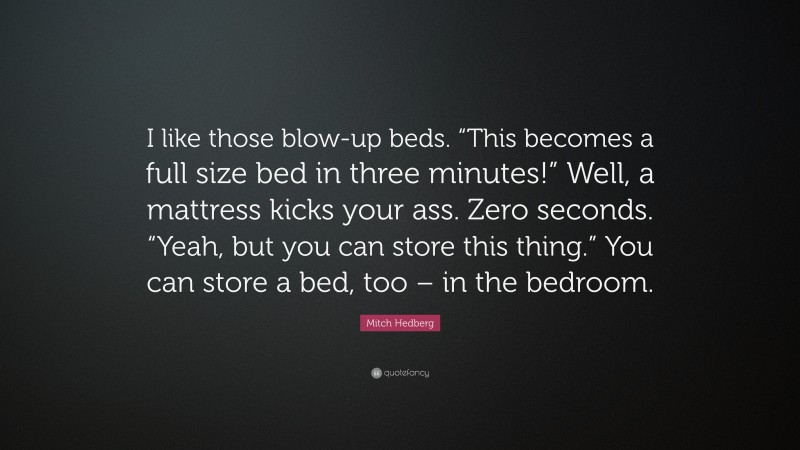 Mitch Hedberg Quote: “I like those blow-up beds. “This becomes a full size bed in three minutes!” Well, a mattress kicks your ass. Zero seconds. “Yeah, but you can store this thing.” You can store a bed, too – in the bedroom.”