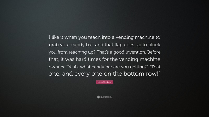 Mitch Hedberg Quote: “I like it when you reach into a vending machine to grab your candy bar, and that flap goes up to block you from reaching up? That’s a good invention. Before that, it was hard times for the vending machine owners. “Yeah, what candy bar are you getting?” “That one, and every one on the bottom row!””