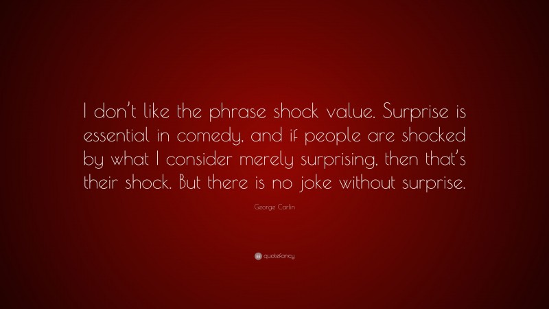 George Carlin Quote: “I don’t like the phrase shock value. Surprise is essential in comedy, and if people are shocked by what I consider merely surprising, then that’s their shock. But there is no joke without surprise.”
