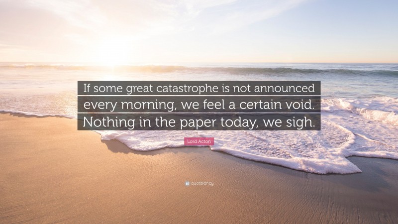 Lord Acton Quote: “If some great catastrophe is not announced every morning, we feel a certain void. Nothing in the paper today, we sigh.”