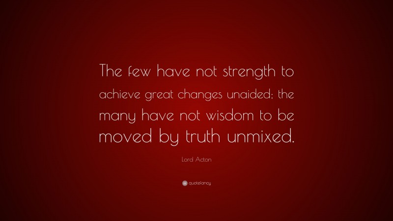 Lord Acton Quote: “The few have not strength to achieve great changes unaided; the many have not wisdom to be moved by truth unmixed.”