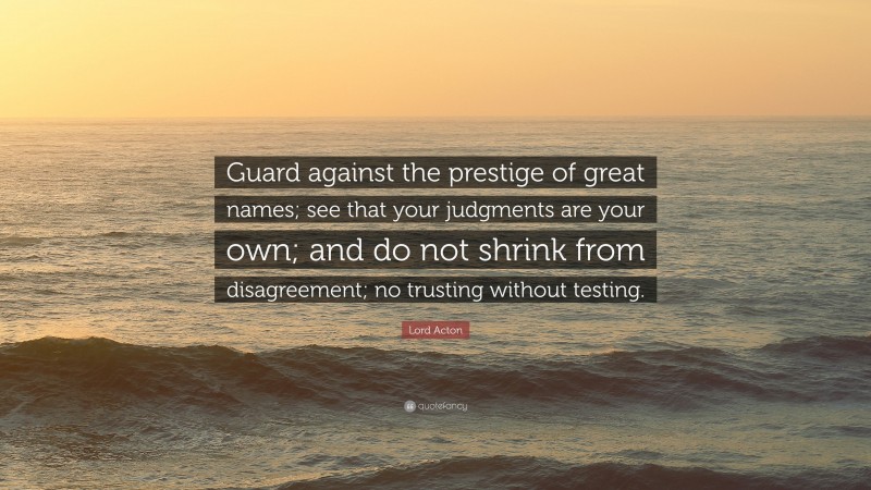 Lord Acton Quote: “Guard against the prestige of great names; see that your judgments are your own; and do not shrink from disagreement; no trusting without testing.”