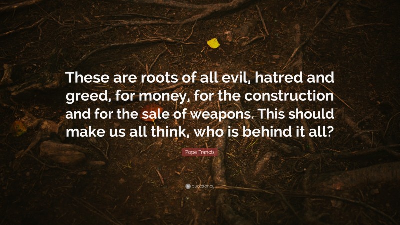 Pope Francis Quote: “These are roots of all evil, hatred and greed, for money, for the construction and for the sale of weapons. This should make us all think, who is behind it all?”