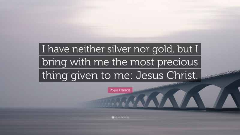 Pope Francis Quote: “I have neither silver nor gold, but I bring with me the most precious thing given to me: Jesus Christ.”
