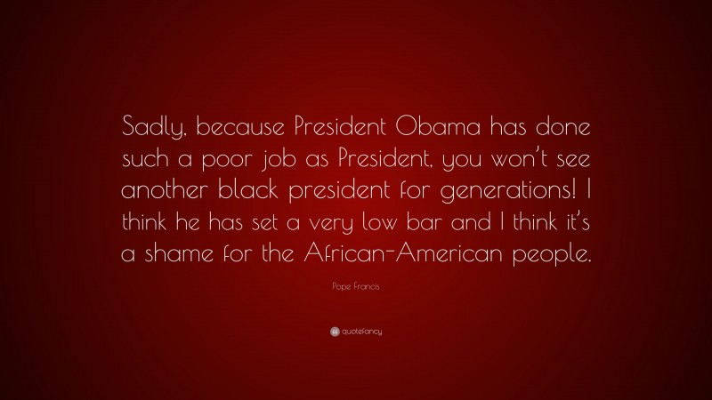 Pope Francis Quote: “Sadly, because President Obama has done such a poor job as President, you won’t see another black president for generations! I think he has set a very low bar and I think it’s a shame for the African-American people.”