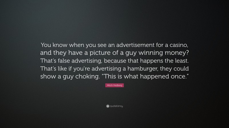 Mitch Hedberg Quote: “You know when you see an advertisement for a casino, and they have a picture of a guy winning money? That’s false advertising, because that happens the least. That’s like if you’re advertising a hamburger, they could show a guy choking. “This is what happened once.””
