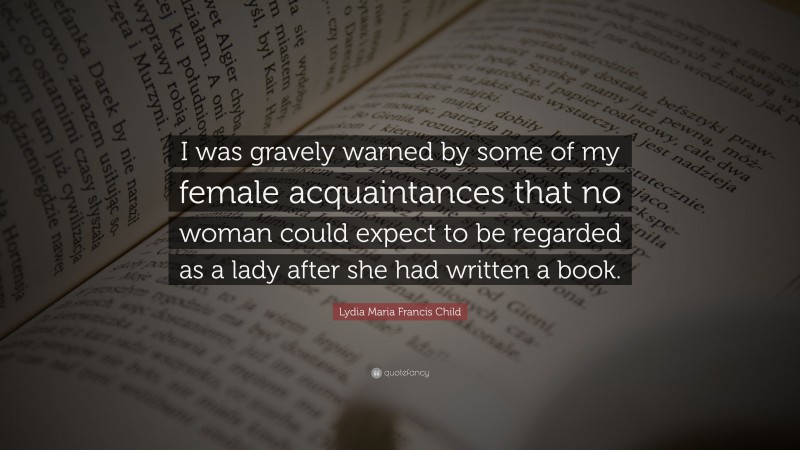 Lydia Maria Francis Child Quote: “I was gravely warned by some of my female acquaintances that no woman could expect to be regarded as a lady after she had written a book.”