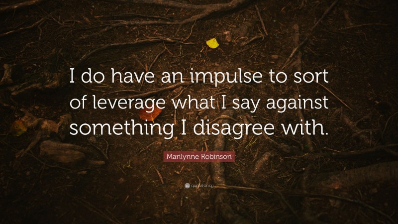 Marilynne Robinson Quote: “I do have an impulse to sort of leverage what I say against something I disagree with.”