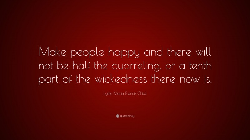 Lydia Maria Francis Child Quote: “Make people happy and there will not be half the quarreling, or a tenth part of the wickedness there now is.”