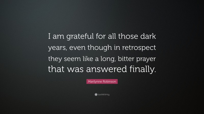 Marilynne Robinson Quote: “I am grateful for all those dark years, even though in retrospect they seem like a long, bitter prayer that was answered finally.”