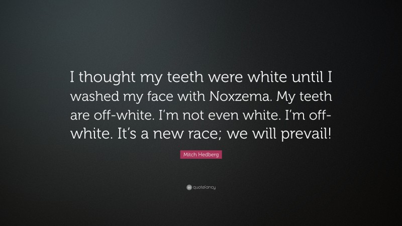 Mitch Hedberg Quote: “I thought my teeth were white until I washed my face with Noxzema. My teeth are off-white. I’m not even white. I’m off-white. It’s a new race; we will prevail!”