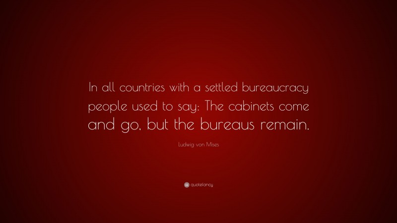 Ludwig von Mises Quote: “In all countries with a settled bureaucracy people used to say: The cabinets come and go, but the bureaus remain.”