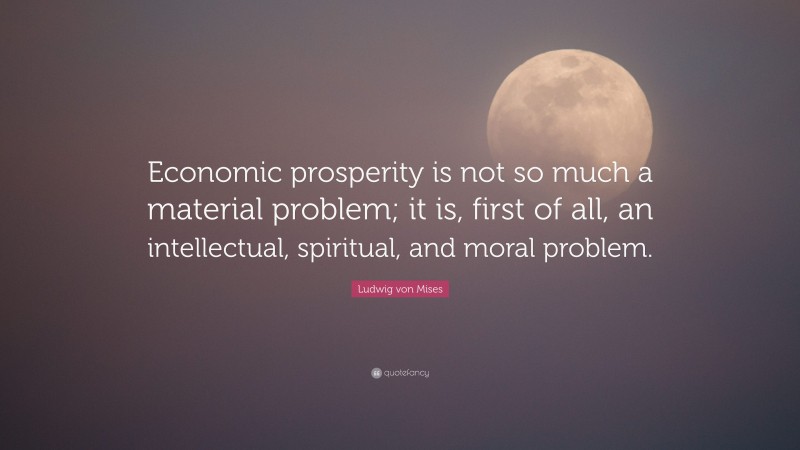 Ludwig von Mises Quote: “Economic prosperity is not so much a material problem; it is, first of all, an intellectual, spiritual, and moral problem.”