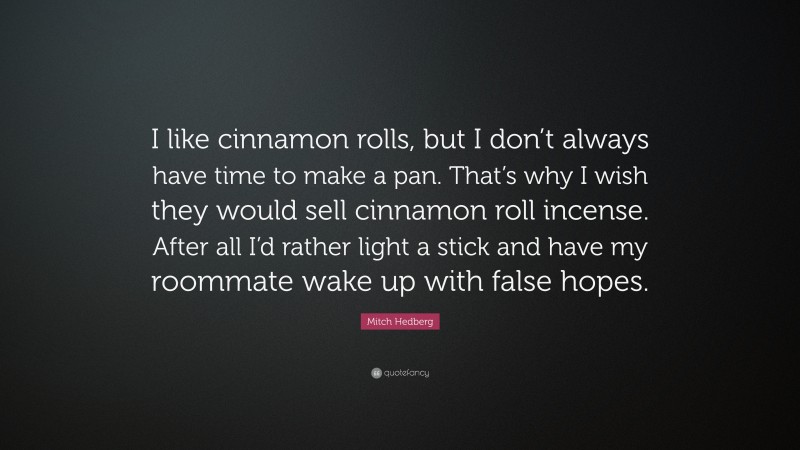 Mitch Hedberg Quote: “I like cinnamon rolls, but I don’t always have time to make a pan. That’s why I wish they would sell cinnamon roll incense. After all I’d rather light a stick and have my roommate wake up with false hopes.”