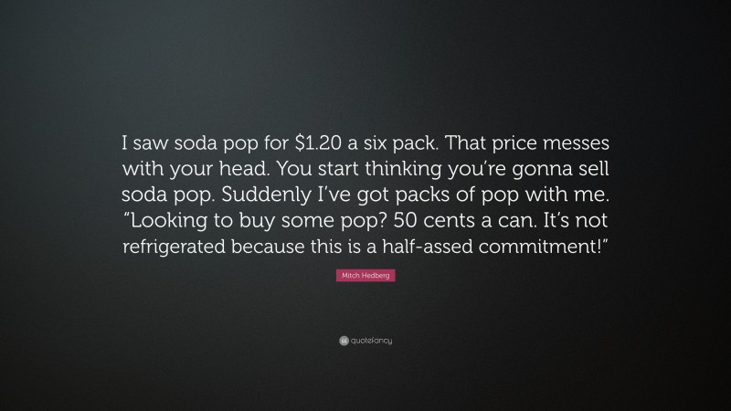 Mitch Hedberg Quote: “I saw soda pop for $1.20 a six pack. That price messes with your head. You start thinking you’re gonna sell soda pop. Suddenly I’ve got packs of pop with me. “Looking to buy some pop? 50 cents a can. It’s not refrigerated because this is a half-assed commitment!””