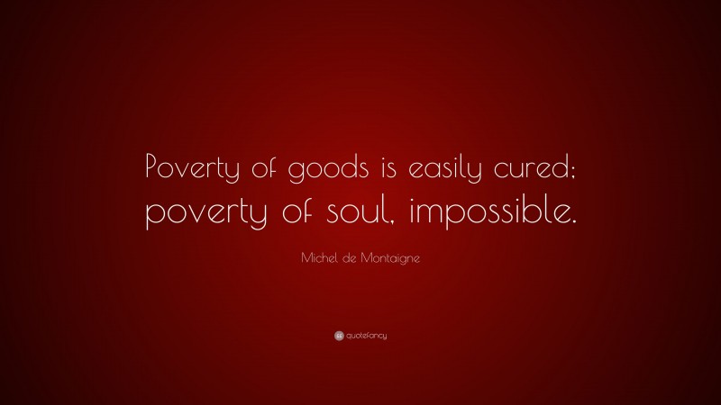 Michel de Montaigne Quote: “Poverty of goods is easily cured; poverty of soul, impossible.”