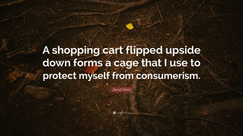 Jarod Kintz Quote: “A shopping cart flipped upside down forms a cage that I use to protect myself from consumerism.”