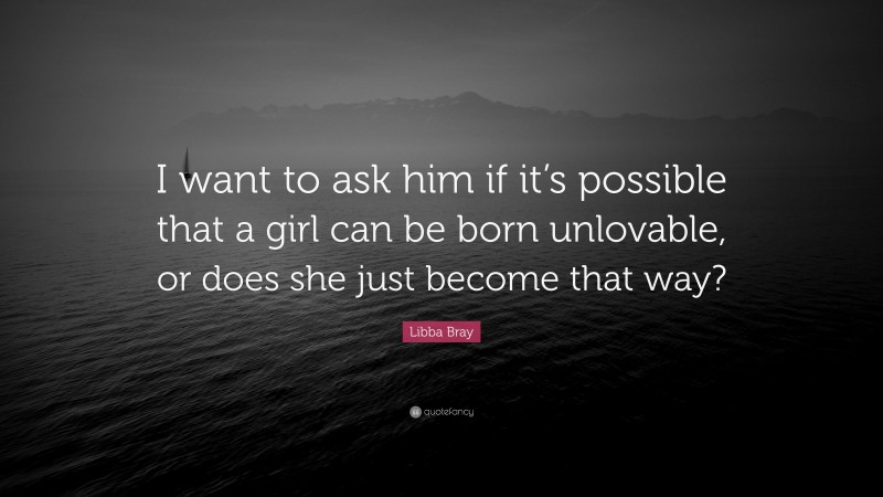 Libba Bray Quote: “I want to ask him if it’s possible that a girl can be born unlovable, or does she just become that way?”
