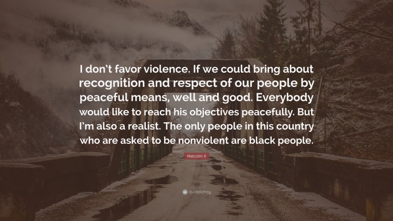 Malcolm X Quote: “I don’t favor violence. If we could bring about recognition and respect of our people by peaceful means, well and good. Everybody would like to reach his objectives peacefully. But I’m also a realist. The only people in this country who are asked to be nonviolent are black people.”
