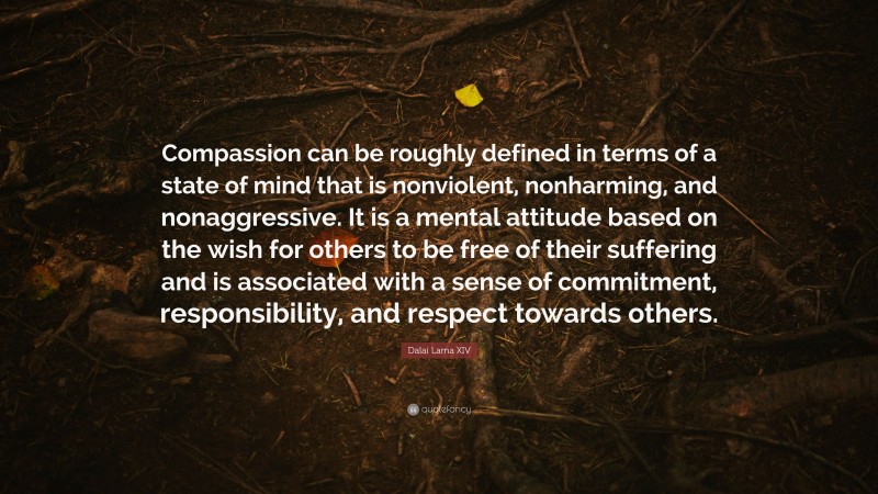 Dalai Lama XIV Quote: “Compassion can be roughly defined in terms of a state of mind that is nonviolent, nonharming, and nonaggressive. It is a mental attitude based on the wish for others to be free of their suffering and is associated with a sense of commitment, responsibility, and respect towards others.”