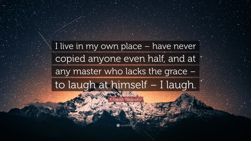 Friedrich Nietzsche Quote: “I live in my own place – have never copied anyone even half, and at any master who lacks the grace – to laugh at himself – I laugh.”