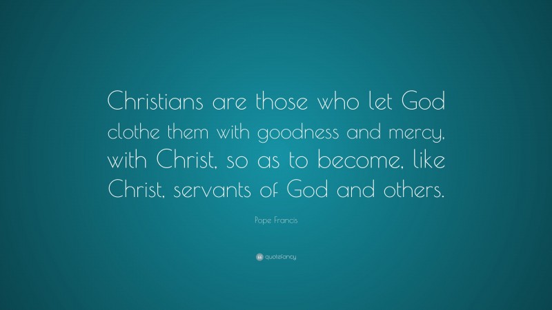 Pope Francis Quote: “Christians are those who let God clothe them with goodness and mercy, with Christ, so as to become, like Christ, servants of God and others.”
