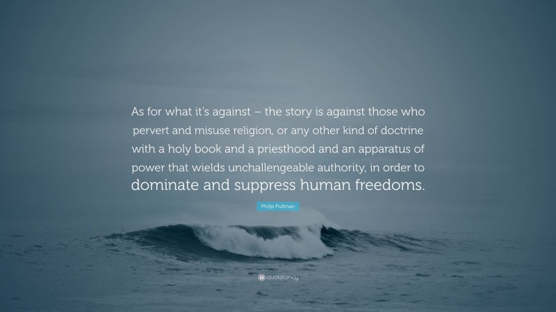 Philip Pullman Quote: “As for what it’s against – the story is against those who pervert and misuse religion, or any other kind of doctrine with a holy book and a priesthood and an apparatus of power that wields unchallengeable authority, in order to dominate and suppress human freedoms.”