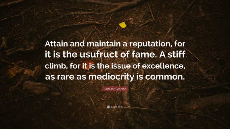 Baltasar Gracián Quote: “Attain and maintain a reputation, for it is the usufruct of fame. A stiff climb, for it is the issue of excellence, as rare as mediocrity is common.”