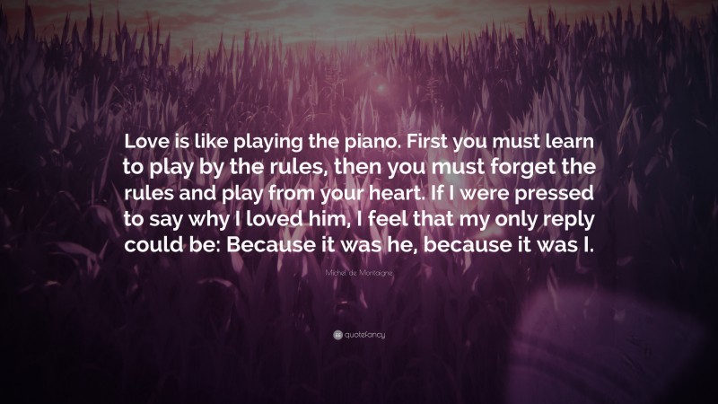 Michel de Montaigne Quote: “Love is like playing the piano. First you must learn to play by the rules, then you must forget the rules and play from your heart. If I were pressed to say why I loved him, I feel that my only reply could be: Because it was he, because it was I.”