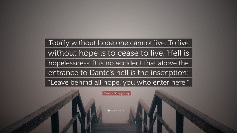 Fyodor Dostoyevsky Quote: “Totally without hope one cannot live. To live without hope is to cease to live. Hell is hopelessness. It is no accident that above the entrance to Dante’s hell is the inscription: “Leave behind all hope, you who enter here.””
