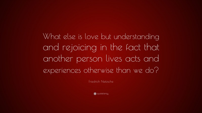 Friedrich Nietzsche Quote: “What else is love but understanding and rejoicing in the fact that another person lives acts and experiences otherwise than we do?”