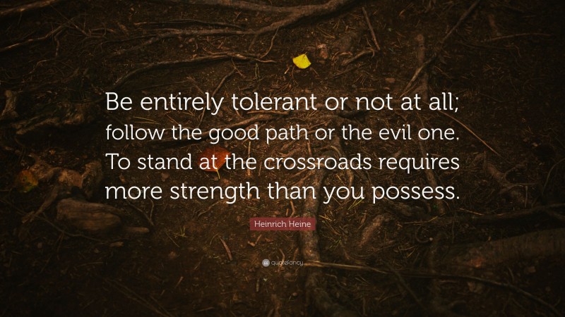 Heinrich Heine Quote: “Be entirely tolerant or not at all; follow the good path or the evil one. To stand at the crossroads requires more strength than you possess.”