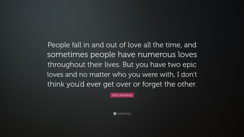 Molly McAdams Quote: “People fall in and out of love all the time, and sometimes people have numerous loves throughout their lives. But you have two epic loves and no matter who you were with, I don’t think you’d ever get over or forget the other.”