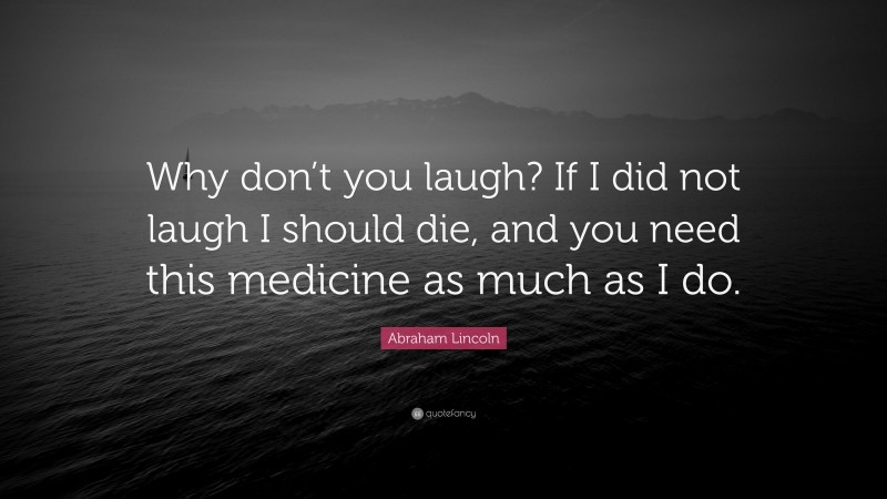 Abraham Lincoln Quote: “Why don’t you laugh? If I did not laugh I should die, and you need this medicine as much as I do.”