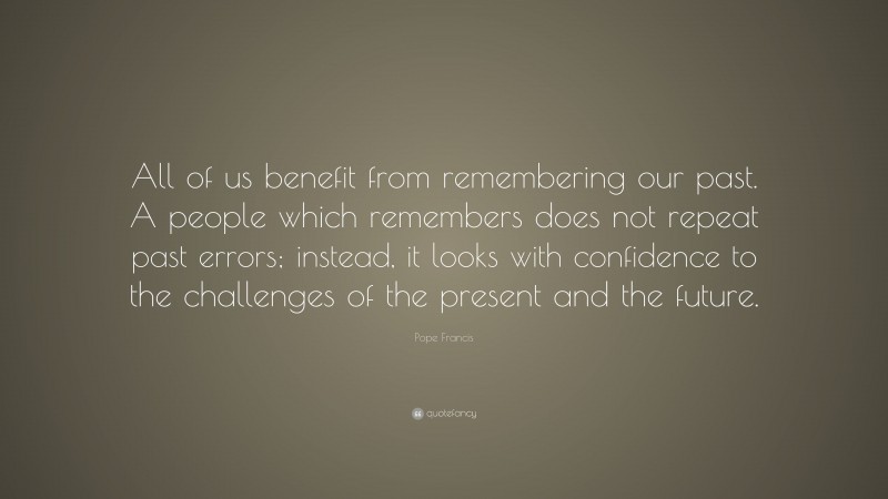 Pope Francis Quote: “All of us benefit from remembering our past. A people which remembers does not repeat past errors; instead, it looks with confidence to the challenges of the present and the future.”