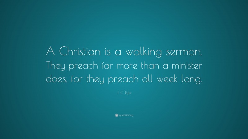 J. C. Ryle Quote: “A Christian is a walking sermon. They preach far more than a minister does, for they preach all week long.”