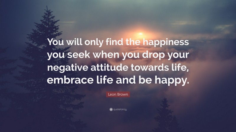 Leon Brown Quote: “You will only find the happiness you seek when you drop your negative attitude towards life, embrace life and be happy.”