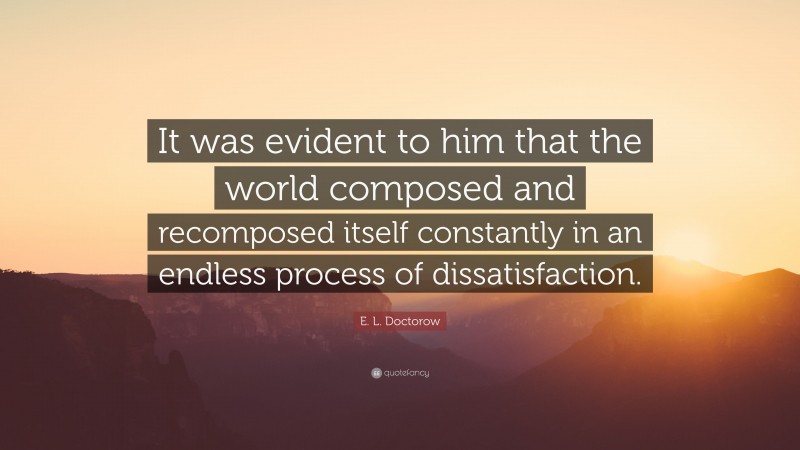 E. L. Doctorow Quote: “It was evident to him that the world composed and recomposed itself constantly in an endless process of dissatisfaction.”