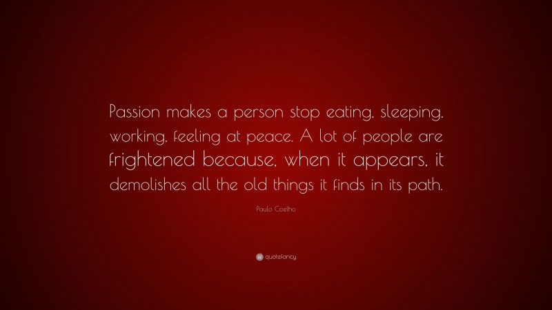 Paulo Coelho Quote: “Passion makes a person stop eating, sleeping, working, feeling at peace. A lot of people are frightened because, when it appears, it demolishes all the old things it finds in its path.”