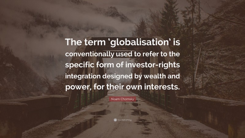 Noam Chomsky Quote: “The term ‘globalisation’ is conventionally used to refer to the specific form of investor-rights integration designed by wealth and power, for their own interests.”