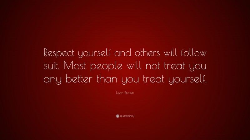 Leon Brown Quote: “Respect yourself and others will follow suit. Most people will not treat you any better than you treat yourself.”
